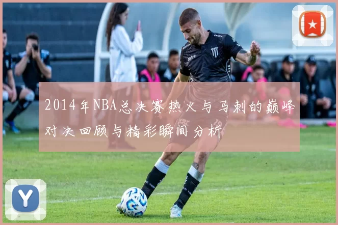 2014年NBA总决赛热火与马刺的巅峰对决回顾与精彩瞬间分析