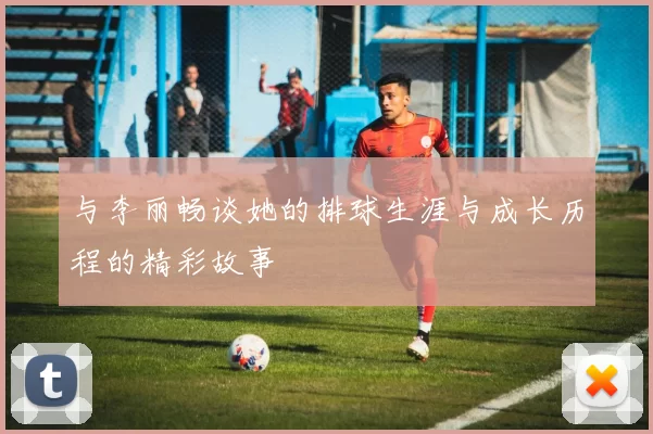 与李丽畅谈她的排球生涯与成长历程的精彩故事