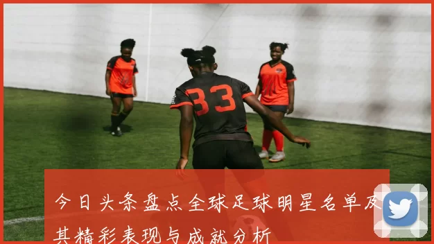 今日头条盘点全球足球明星名单及其精彩表现与成就分析