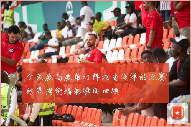 今天鹿岛鹿角对阵湘南海洋的比赛结果揭晓精彩瞬间回顾