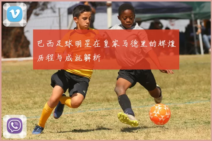 巴西足球明星在皇家马德里的辉煌历程与成就解析