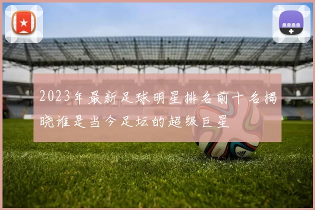 2023年最新足球明星排名前十名揭晓谁是当今足坛的超级巨星