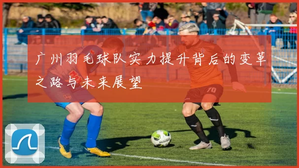 广州羽毛球队实力提升背后的变革之路与未来展望