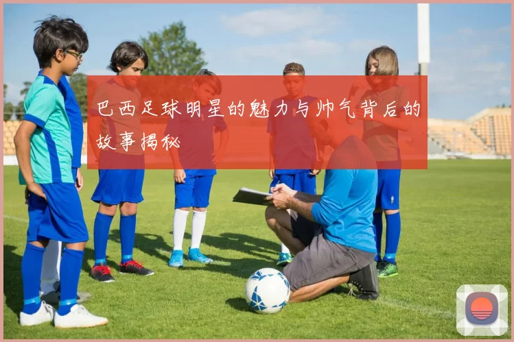 巴西足球明星的魅力与帅气背后的故事揭秘