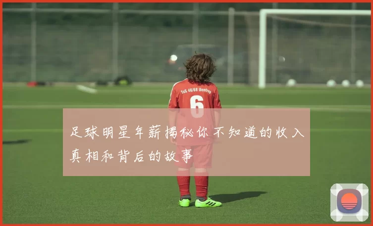 足球明星年薪揭秘你不知道的收入真相和背后的故事