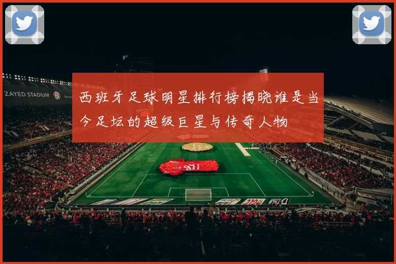 西班牙足球明星排行榜揭晓谁是当今足坛的超级巨星与传奇人物