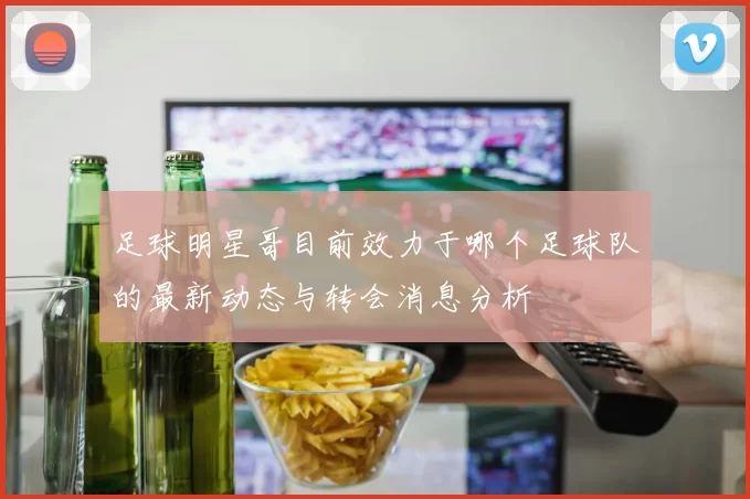 足球明星哥目前效力于哪个足球队的最新动态与转会消息分析
