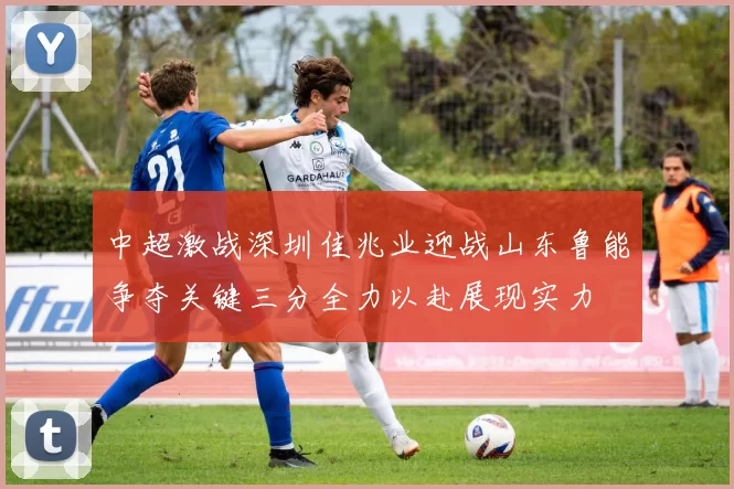 中超激战深圳佳兆业迎战山东鲁能争夺关键三分全力以赴展现实力