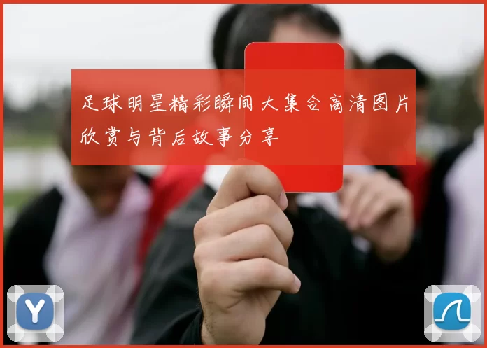 足球明星精彩瞬间大集合高清图片欣赏与背后故事分享