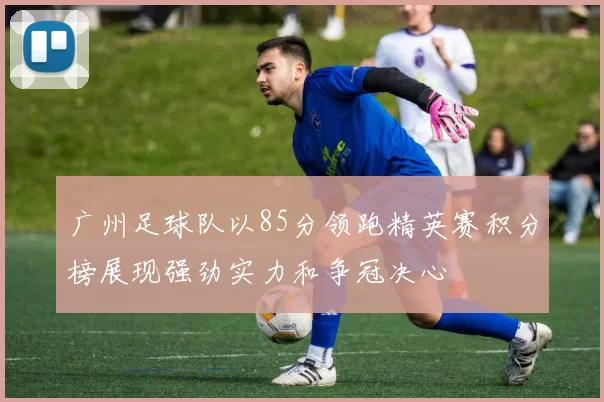 广州足球队以85分领跑精英赛积分榜展现强劲实力和争冠决心