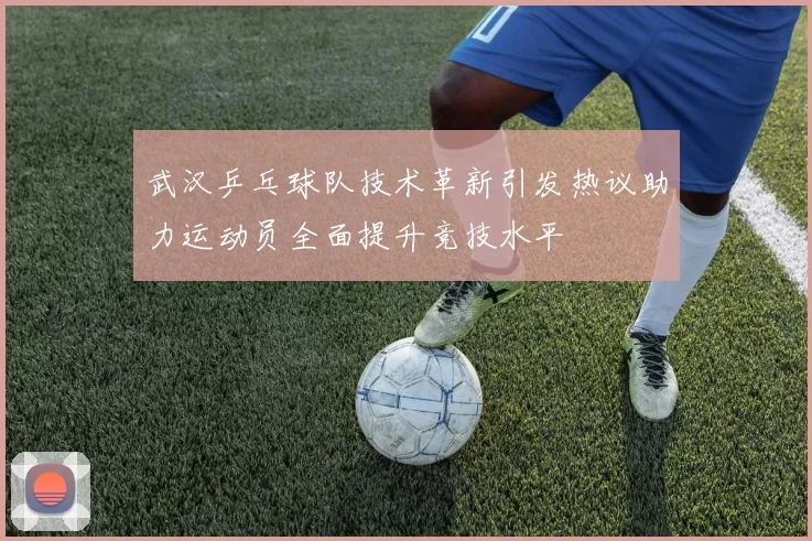 武汉乒乓球队技术革新引发热议助力运动员全面提升竞技水平