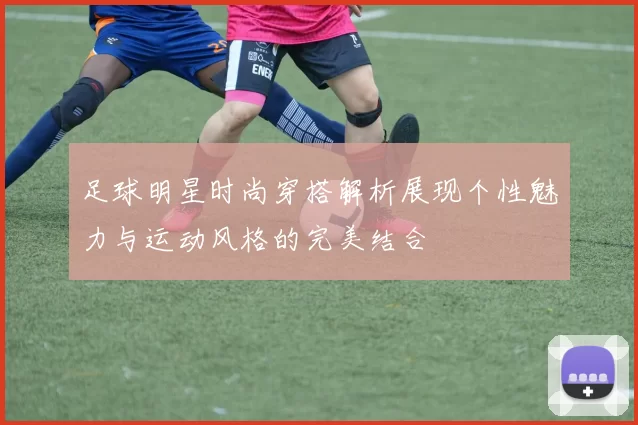 足球明星时尚穿搭解析展现个性魅力与运动风格的完美结合