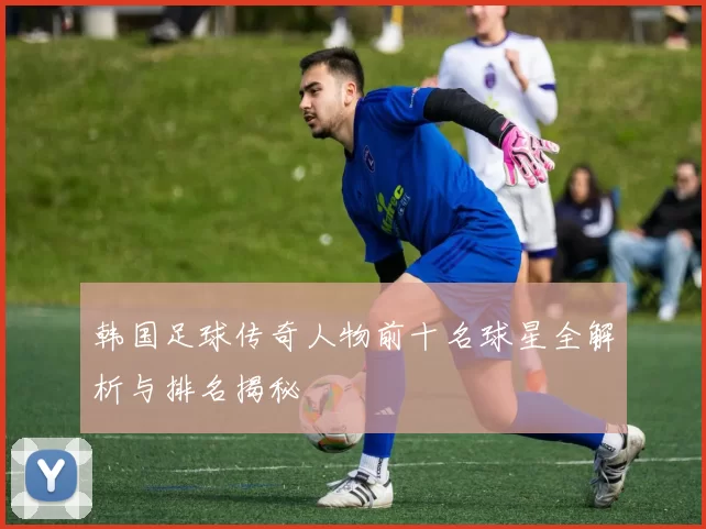 韩国足球传奇人物前十名球星全解析与排名揭秘