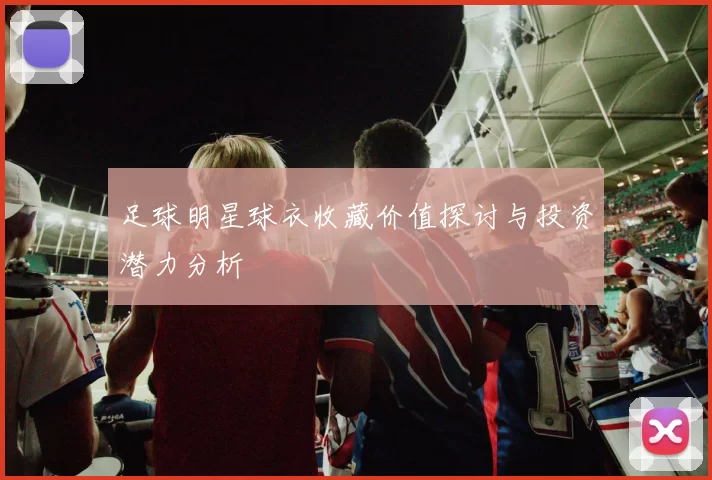 足球明星球衣收藏价值探讨与投资潜力分析