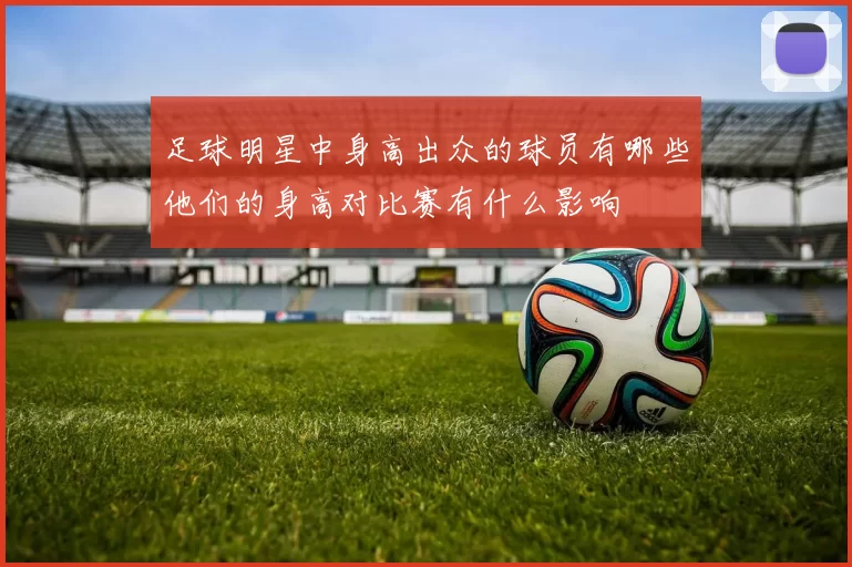 足球明星中身高出众的球员有哪些他们的身高对比赛有什么影响