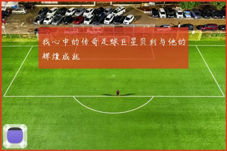 我心中的传奇足球巨星贝利与他的辉煌成就