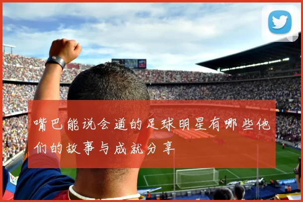 嘴巴能说会道的足球明星有哪些他们的故事与成就分享