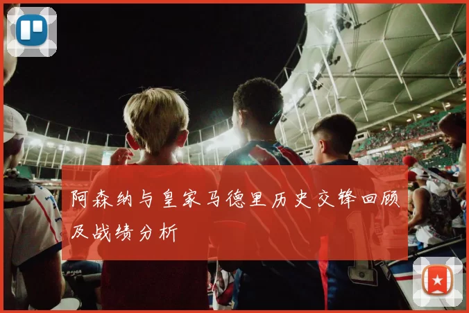 阿森纳与皇家马德里历史交锋回顾及战绩分析