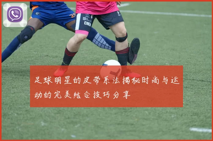足球明星的皮带系法揭秘时尚与运动的完美结合技巧分享