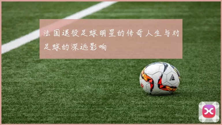 法国退役足球明星的传奇人生与对足球的深远影响