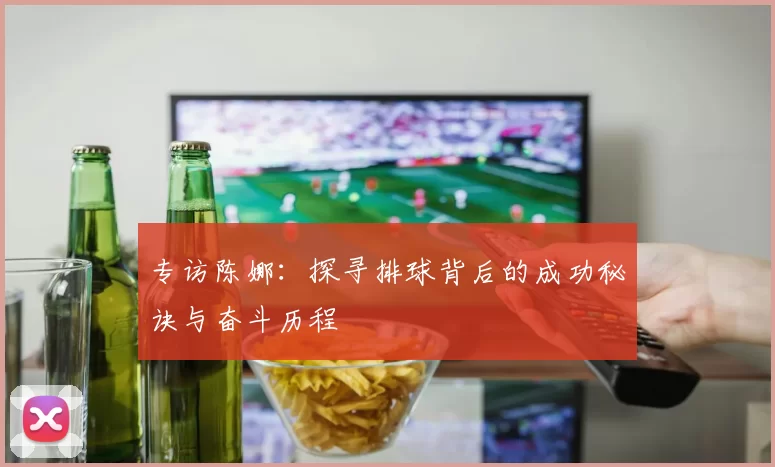专访陈娜：探寻排球背后的成功秘诀与奋斗历程
