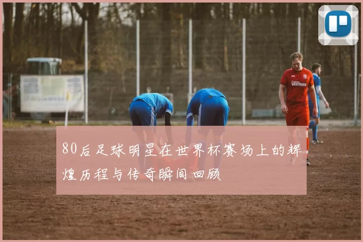 80后足球明星在世界杯赛场上的辉煌历程与传奇瞬间回顾