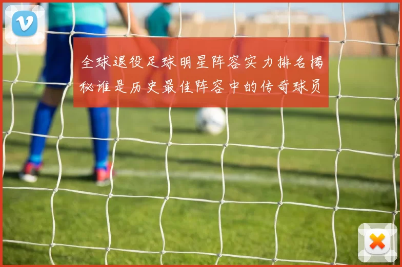全球退役足球明星阵容实力排名揭秘谁是历史最佳阵容中的传奇球员