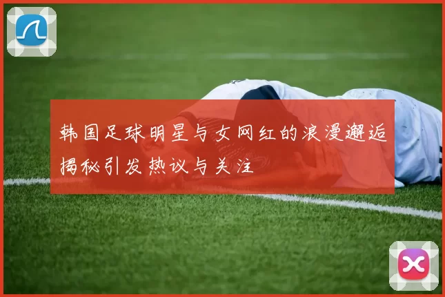 韩国足球明星与女网红的浪漫邂逅揭秘引发热议与关注