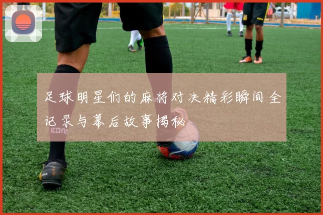 足球明星们的麻将对决精彩瞬间全记录与幕后故事揭秘