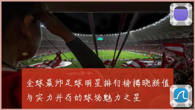 全球最帅足球明星排行榜揭晓颜值与实力并存的球场魅力之星