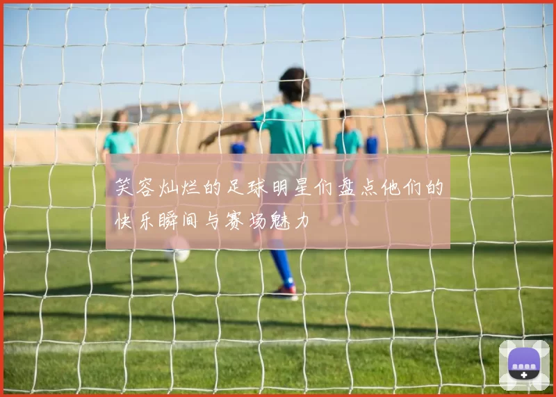 笑容灿烂的足球明星们盘点他们的快乐瞬间与赛场魅力