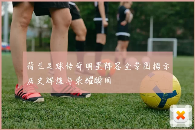 荷兰足球传奇明星阵容全景图揭示历史辉煌与荣耀瞬间
