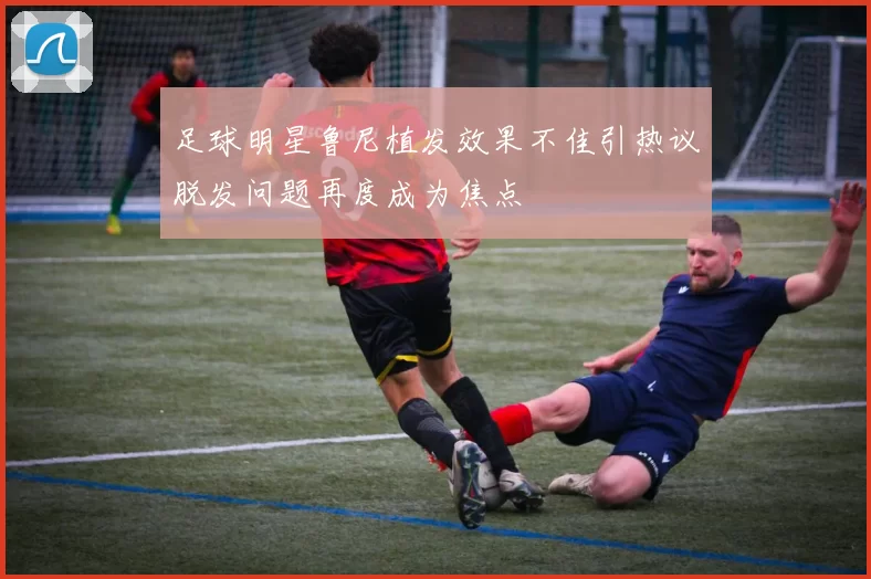 足球明星鲁尼植发效果不佳引热议脱发问题再度成为焦点